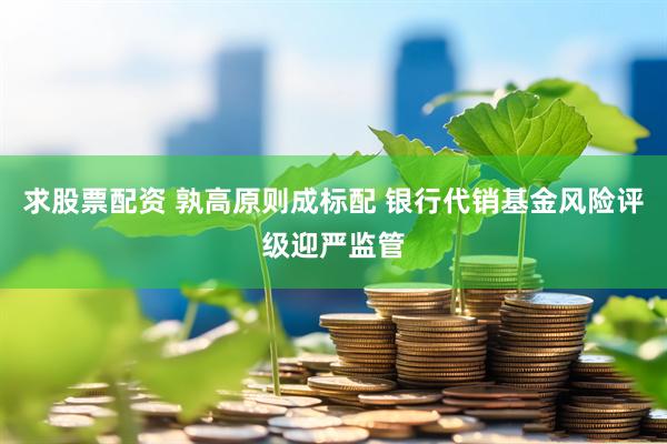 求股票配资 孰高原则成标配 银行代销基金风险评级迎严监管