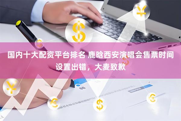 国内十大配资平台排名 鹿晗西安演唱会售票时间设置出错，大麦致歉