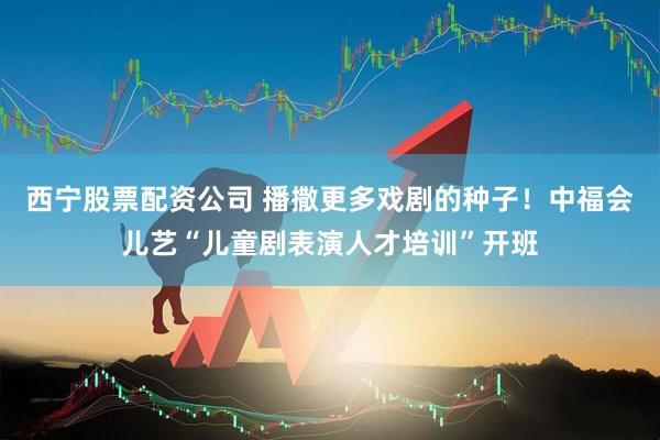 西宁股票配资公司 播撒更多戏剧的种子！中福会儿艺“儿童剧表演人才培训”开班