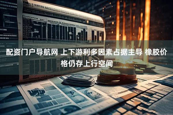 配资门户导航网 上下游利多因素占据主导 橡胶价格仍存上行空间