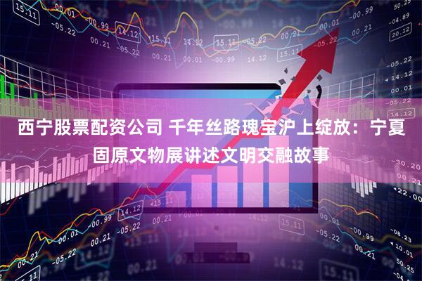 西宁股票配资公司 千年丝路瑰宝沪上绽放：宁夏固原文物展讲述文明交融故事