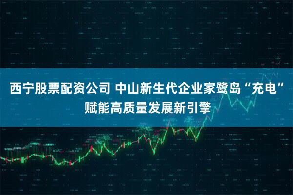 西宁股票配资公司 中山新生代企业家鹭岛“充电” 赋能高质量发展新引擎