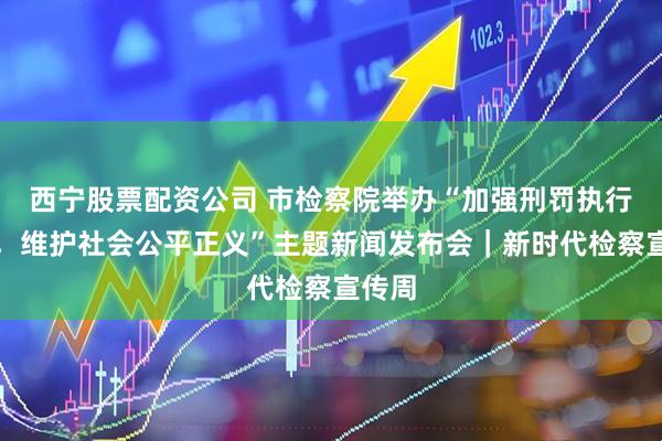西宁股票配资公司 市检察院举办“加强刑罚执行监督，维护社会公平正义”主题新闻发布会｜新时代检察宣传周