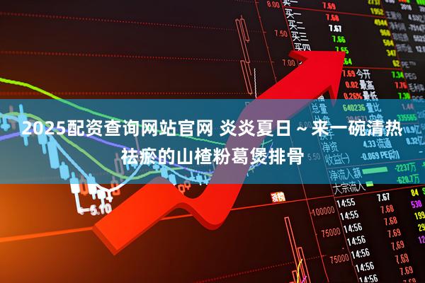 2025配资查询网站官网 炎炎夏日～来一碗清热祛瘀的山楂粉葛煲排骨