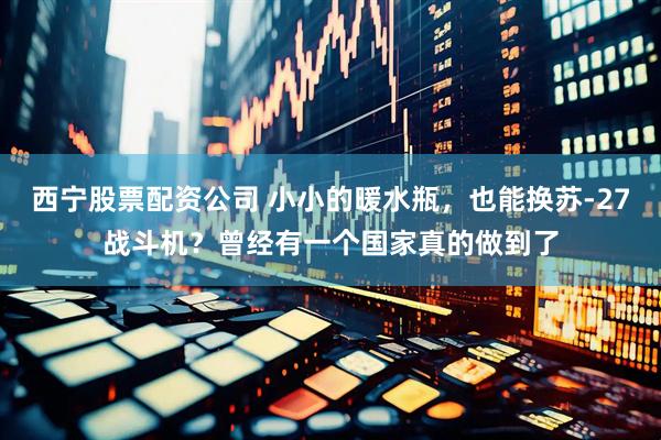 西宁股票配资公司 小小的暖水瓶，也能换苏-27战斗机？曾经有一个国家真的做到了