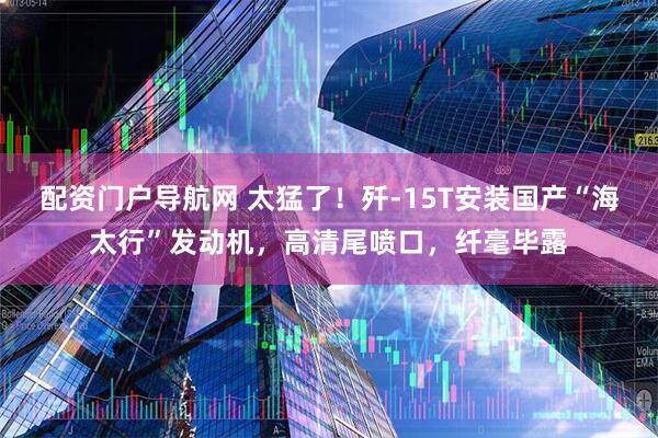 配资门户导航网 太猛了！歼-15T安装国产“海太行”发动机，高清尾喷口，纤毫毕露