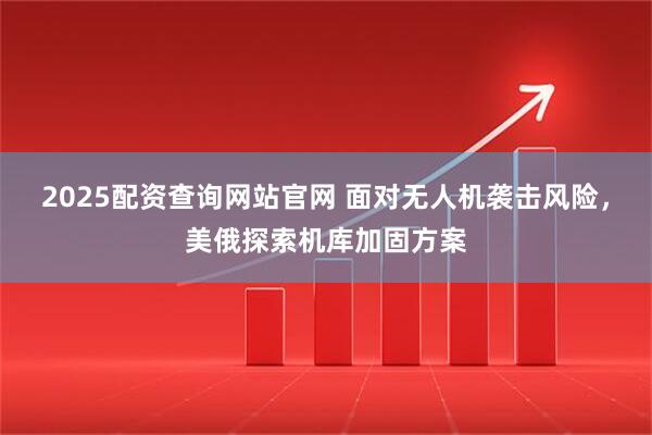 2025配资查询网站官网 面对无人机袭击风险，美俄探索机库加固方案