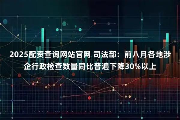 2025配资查询网站官网 司法部：前八月各地涉企行政检查数量同比普遍下降30%以上