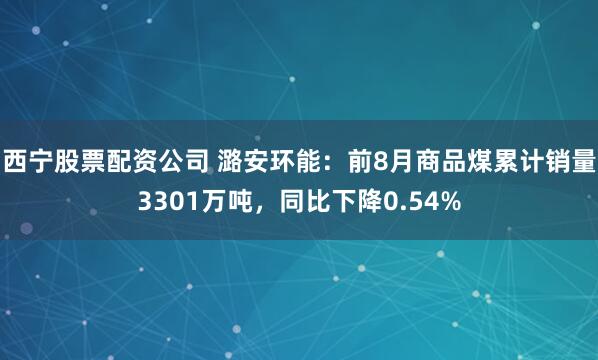 西宁股票配资公司 潞安环能：前8月商品煤累计销量3301万吨，同比下降0.54%
