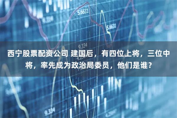 西宁股票配资公司 建国后，有四位上将，三位中将，率先成为政治局委员，他们是谁？