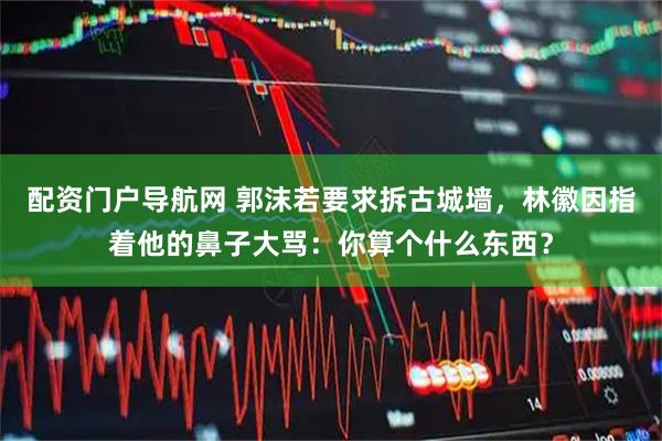 配资门户导航网 郭沫若要求拆古城墙，林徽因指着他的鼻子大骂：你算个什么东西？