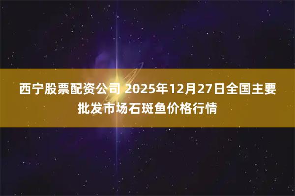 西宁股票配资公司 2025年12月27日全国主要批发市场石斑鱼价格行情
